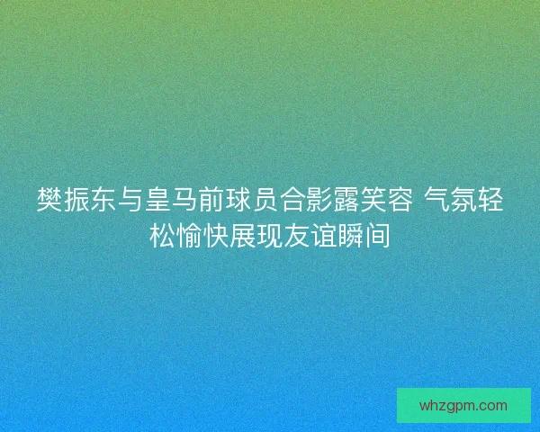 樊振东与皇马前球员合影露笑容 气氛轻松愉快展现友谊瞬间