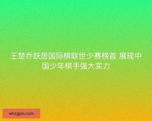 王楚乔跃居国际棋联世少赛榜首 展现中国少年棋手强大实力