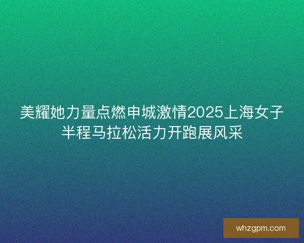 美耀她力量点燃申城激情2025上海女子半程马拉松活力开跑展风采